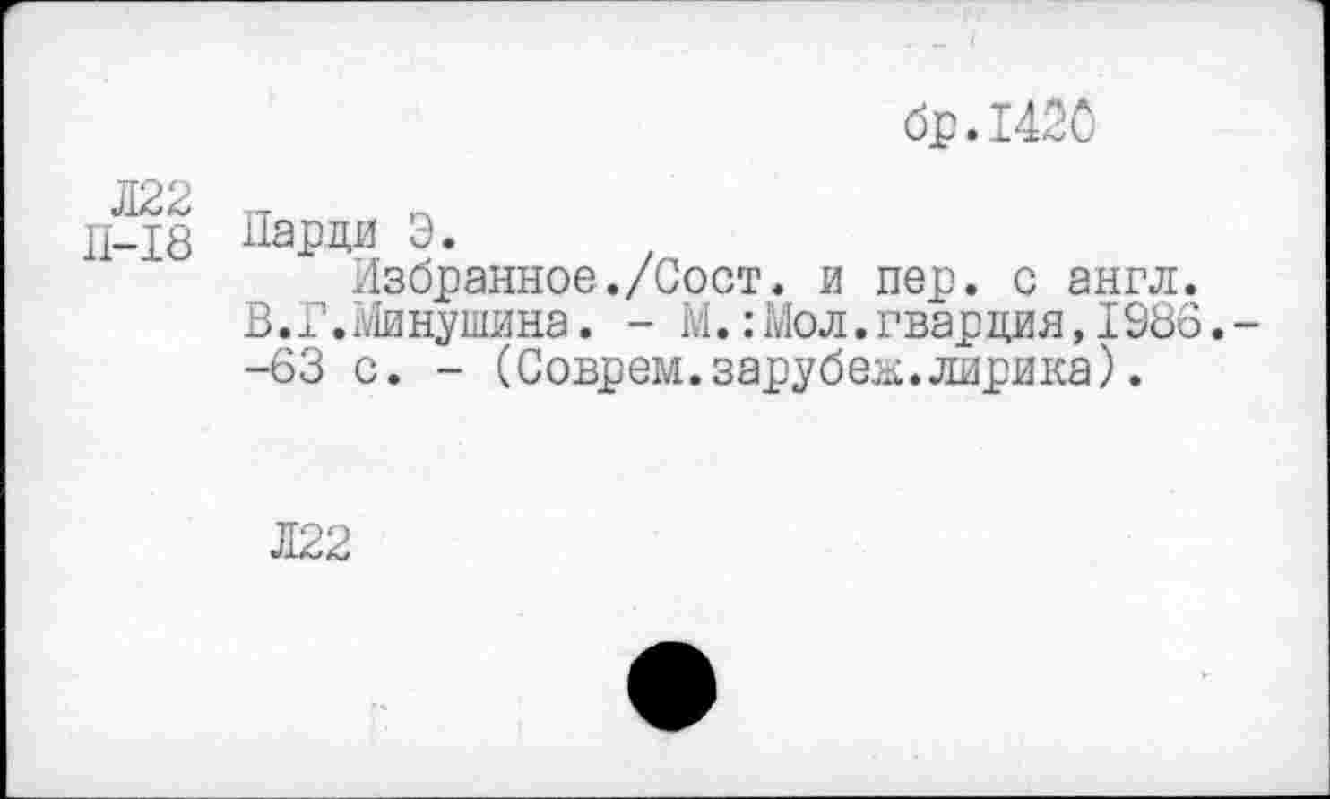 ﻿бр.1420
Л22 _ п д_Х8 Парки Э.
Избранное./Сост. и пер. с англ.
В.Г.Минушина. - М.: Мол. гвардия, 1986. -
-63 с. - (Соврем.зарубеж.лирика).